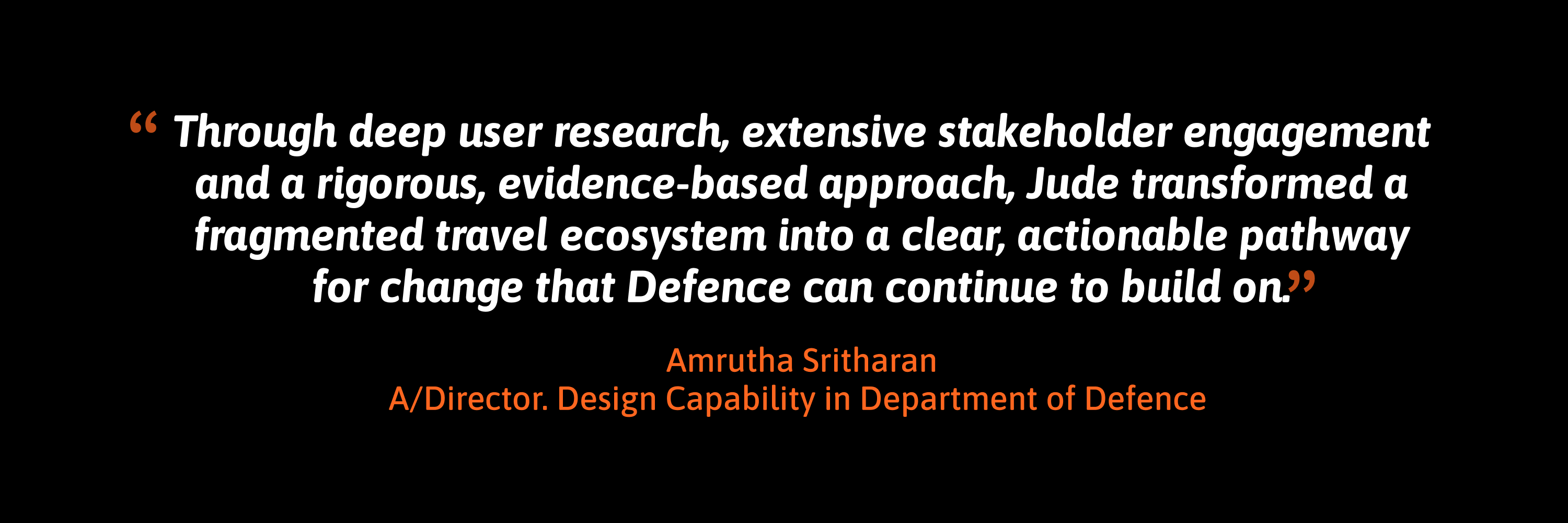 Testimonial: "Through deep user research, extensive stakeholder engagement and a rigorous, evidence-based approach, Jude transformed a fragmented travel ecosystem into a clear, actionable pathway for change that Defence can continue to build on." Amrutha Sritharan, A/Director, Design Capability, Department of Defence.